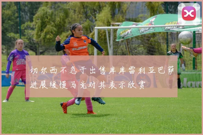 切尔西不急于出售库库雷利亚巴萨进展缓慢马竞对其表示欣赏