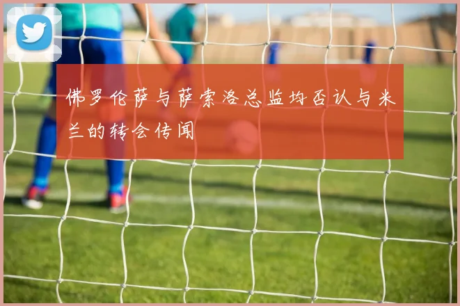 佛罗伦萨与萨索洛总监均否认与米兰的转会传闻