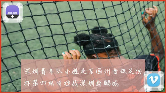 深圳青年队小胜北京通州晋级足协杯第四轮将迎战深圳新鹏城