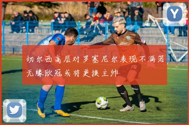 切尔西高层对罗塞尼尔表现不满若无缘欧冠或将更换主帅
