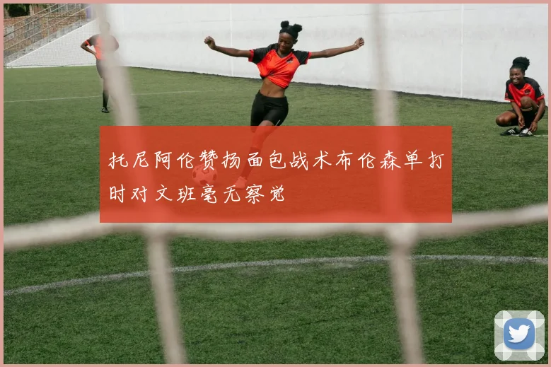 托尼阿伦赞扬面包战术布伦森单打时对文班毫无察觉