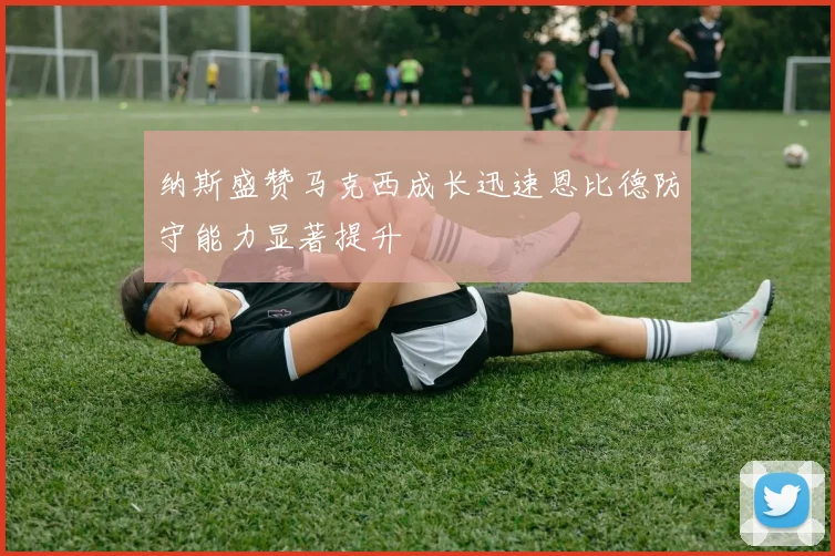 纳斯盛赞马克西成长迅速恩比德防守能力显著提升