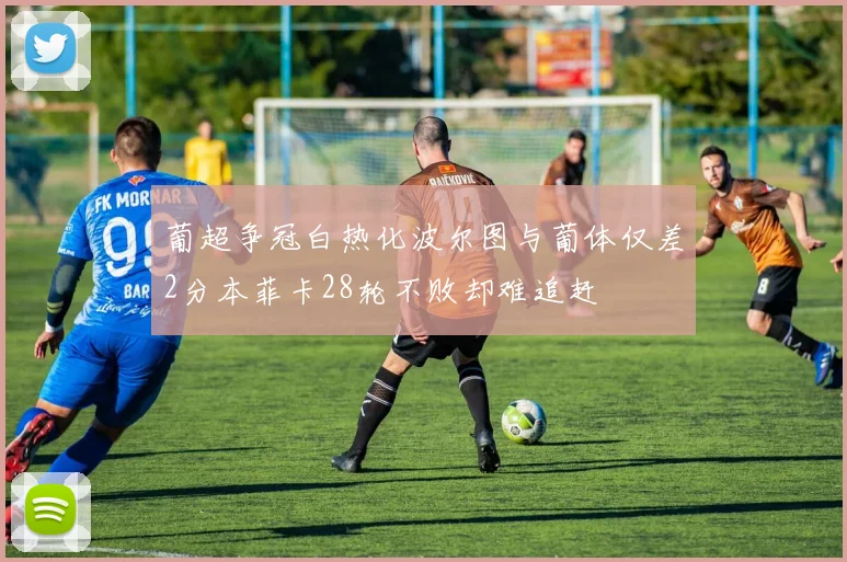 葡超争冠白热化波尔图与葡体仅差2分本菲卡28轮不败却难追赶