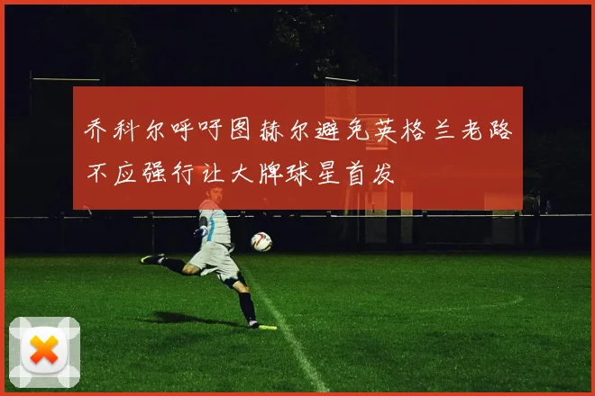 乔科尔呼吁图赫尔避免英格兰老路不应强行让大牌球星首发