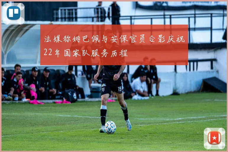 法媒称姆巴佩与安保官员合影庆祝22年国家队服务历程