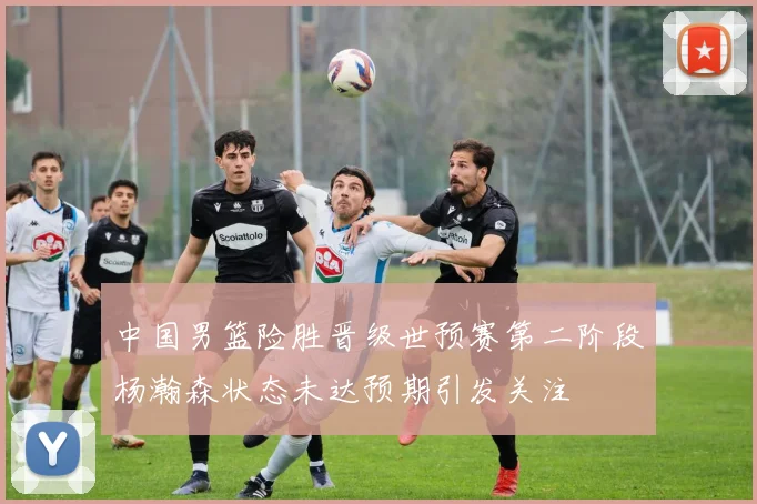 中国男篮险胜晋级世预赛第二阶段杨瀚森状态未达预期引发关注