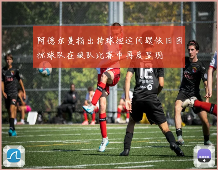 阿德尔曼指出持球控运问题依旧困扰球队在狼队比赛中再度显现