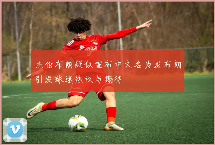 杰伦布朗疑似宣布中文名为龙布朗引发球迷热议与期待