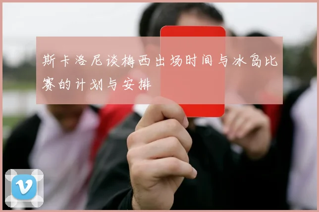 斯卡洛尼谈梅西出场时间与冰岛比赛的计划与安排