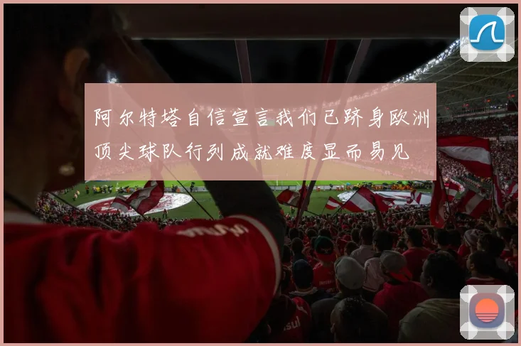 阿尔特塔自信宣言我们已跻身欧洲顶尖球队行列成就难度显而易见