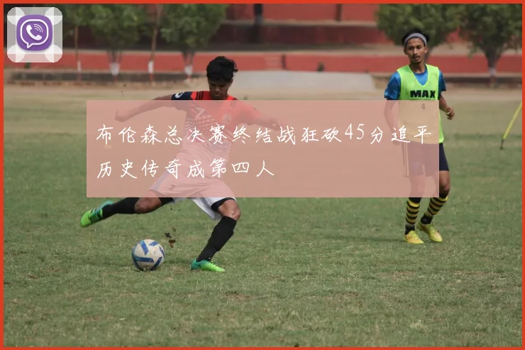 布伦森总决赛终结战狂砍45分追平历史传奇成第四人