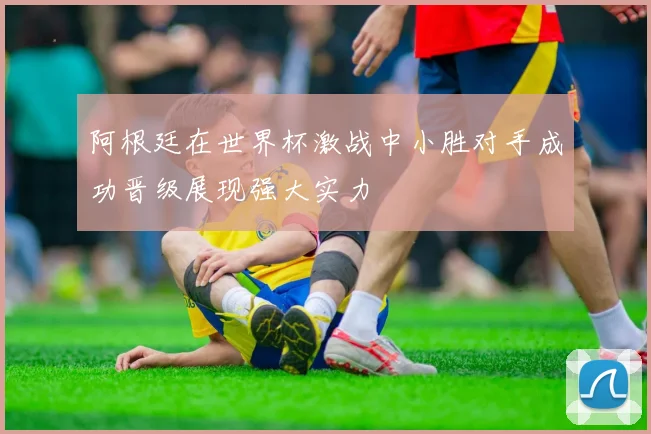 阿根廷在世界杯激战中小胜对手成功晋级展现强大实力