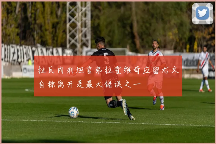 拉瓦内利坦言弗拉霍维奇应留尤文自称离开是最大错误之一
