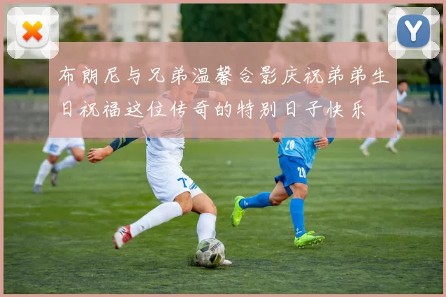 布朗尼与兄弟温馨合影庆祝弟弟生日祝福这位传奇的特别日子快乐