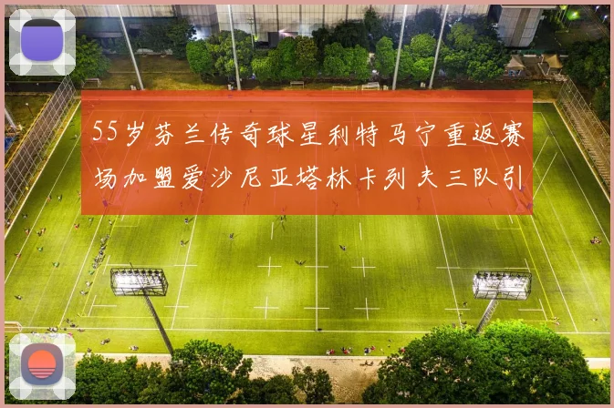 55岁芬兰传奇球星利特马宁重返赛场加盟爱沙尼亚塔林卡列夫三队引发热议