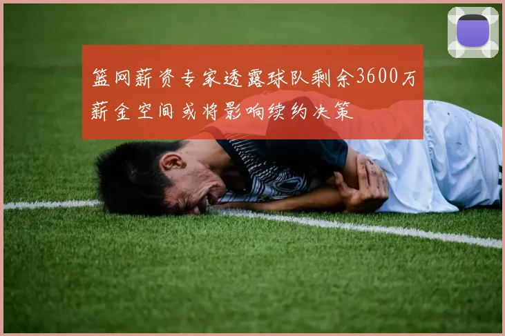 篮网薪资专家透露球队剩余3600万薪金空间或将影响续约决策