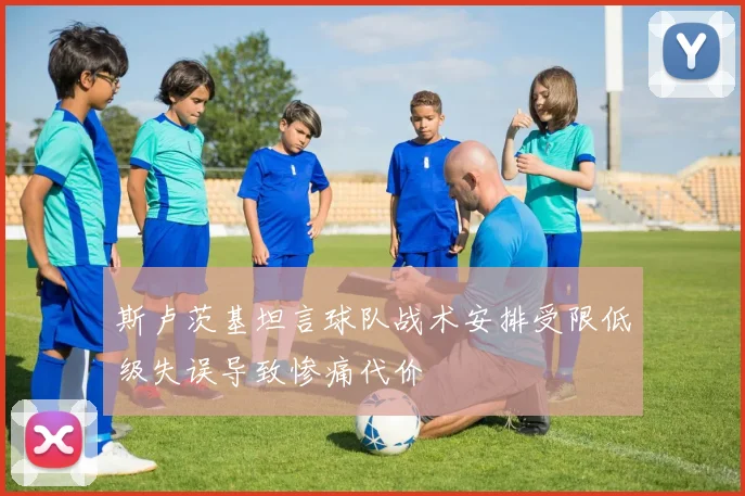 斯卢茨基坦言球队战术安排受限低级失误导致惨痛代价
