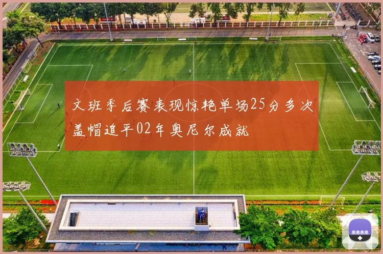 文班季后赛表现惊艳单场25分多次盖帽追平02年奥尼尔成就
