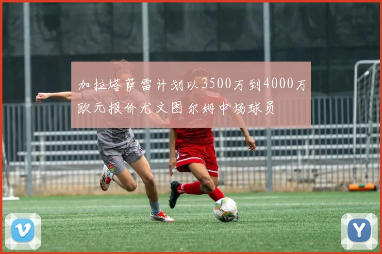 加拉塔萨雷计划以3500万到4000万欧元报价尤文图尔姆中场球员