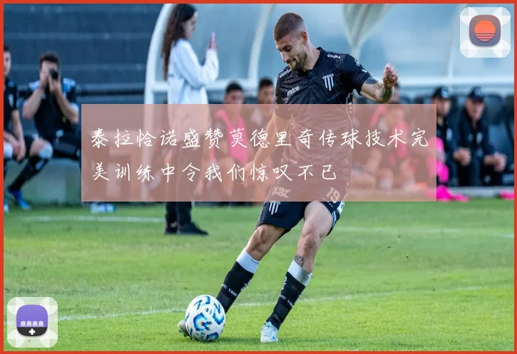泰拉恰诺盛赞莫德里奇传球技术完美训练中令我们惊叹不已