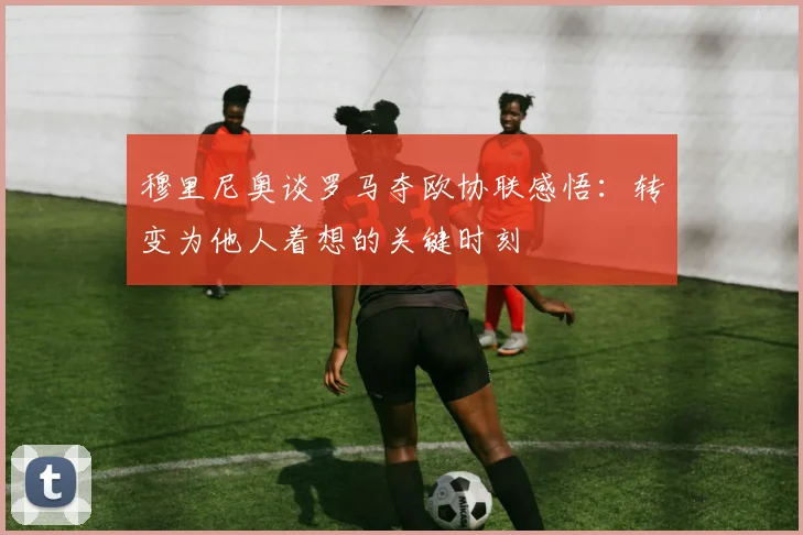 穆里尼奥谈罗马夺欧协联感悟：转变为他人着想的关键时刻