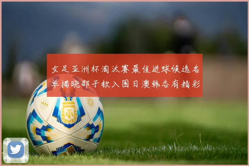 女足亚洲杯淘汰赛最佳进球候选名单揭晓邵子钦入围日澳韩各有精彩表现