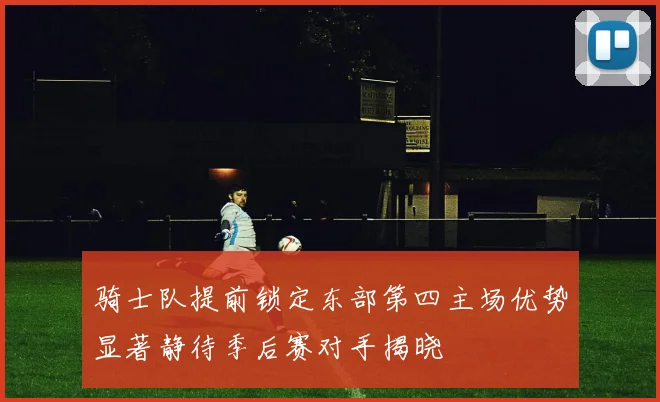 骑士队提前锁定东部第四主场优势显著静待季后赛对手揭晓