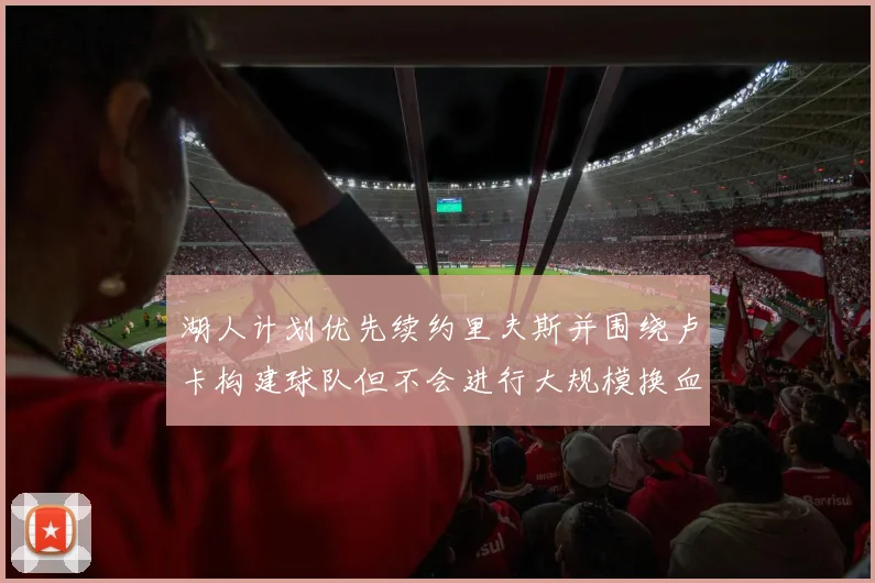 湖人计划优先续约里夫斯并围绕卢卡构建球队但不会进行大规模换血