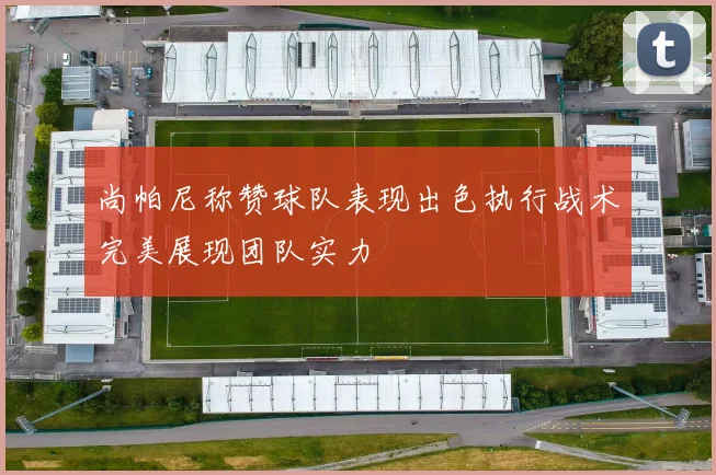 尚帕尼称赞球队表现出色执行战术完美展现团队实力