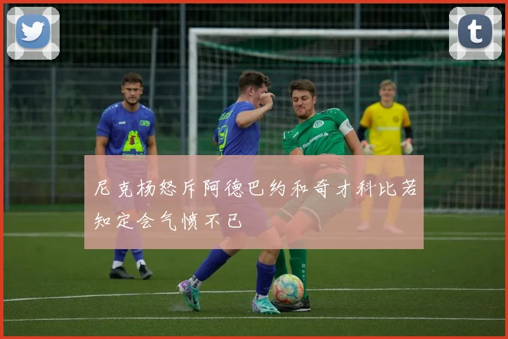 尼克杨怒斥阿德巴约和奇才科比若知定会气愤不已