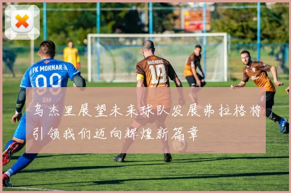乌杰里展望未来球队发展弗拉格将引领我们迈向辉煌新篇章