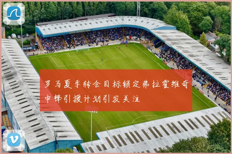 罗马夏季转会目标锁定弗拉霍维奇中锋引援计划引发关注