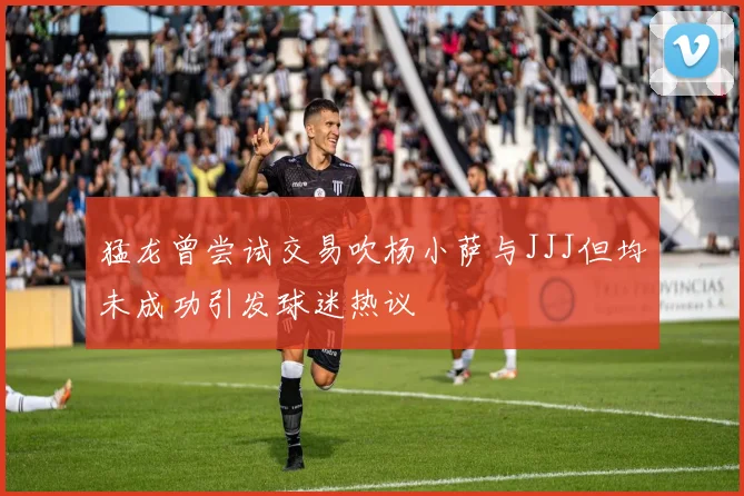 猛龙曾尝试交易吹杨小萨与JJJ但均未成功引发球迷热议