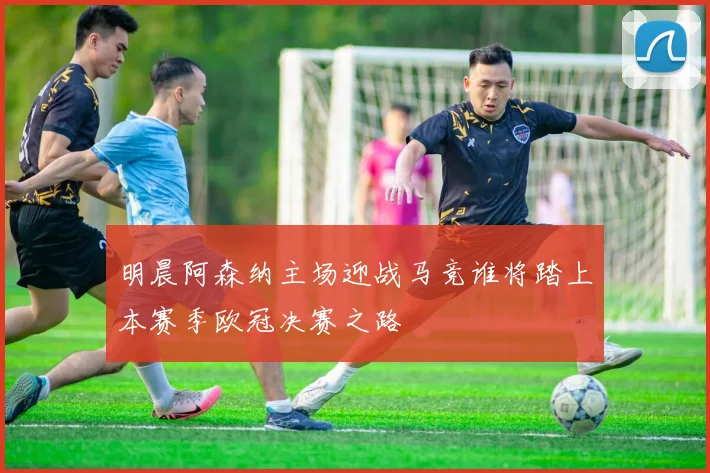 明晨阿森纳主场迎战马竞谁将踏上本赛季欧冠决赛之路