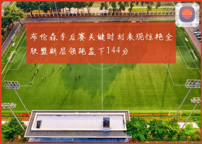 布伦森季后赛关键时刻表现惊艳全联盟断层领跑轰下144分