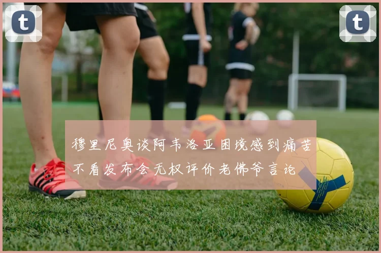 穆里尼奥谈阿韦洛亚困境感到痛苦不看发布会无权评价老佛爷言论