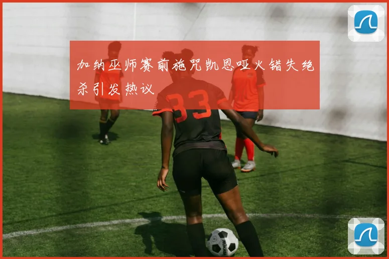 加纳巫师赛前施咒凯恩哑火错失绝杀引发热议